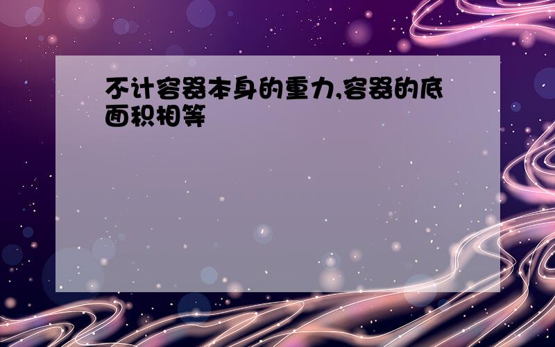 不计容器本身的重力,容器的底面积相等