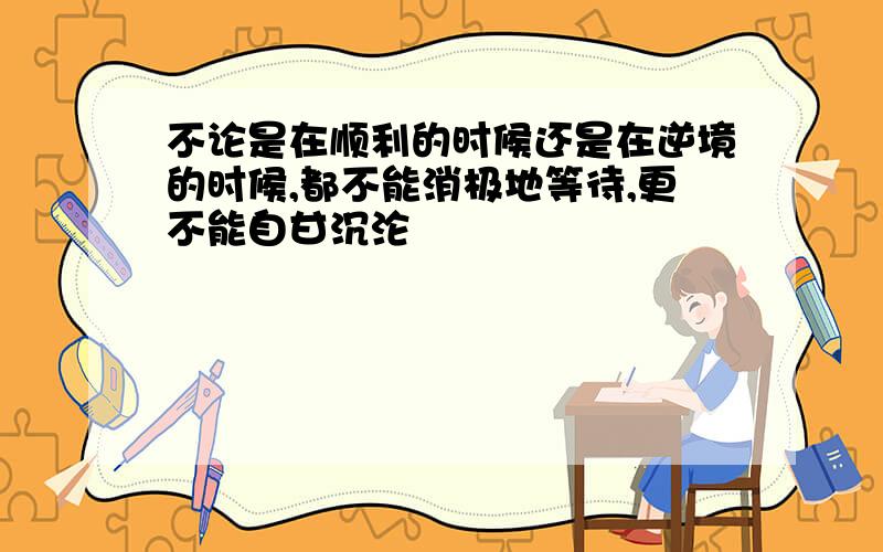 不论是在顺利的时候还是在逆境的时候,都不能消极地等待,更不能自甘沉沦