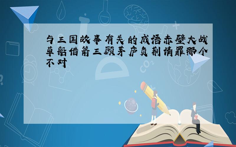 与三国故事有关的成语赤壁大战草船借箭三顾茅庐负荆请罪那个不对