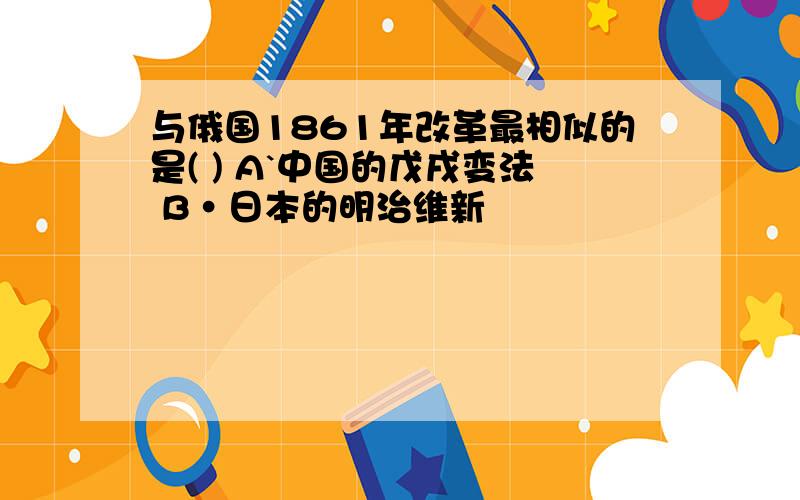 与俄国1861年改革最相似的是( ) A`中国的戊戌变法 B·日本的明治维新