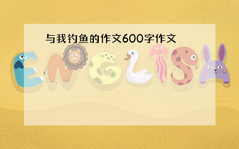 与我钓鱼的作文600字作文