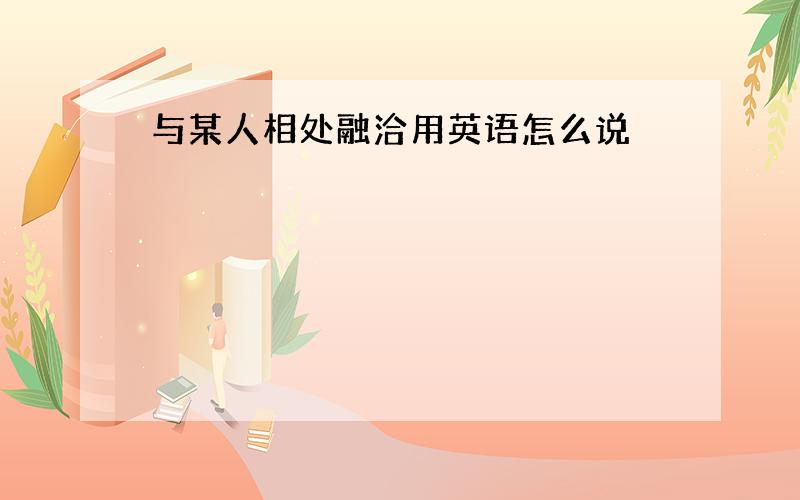 与某人相处融洽用英语怎么说