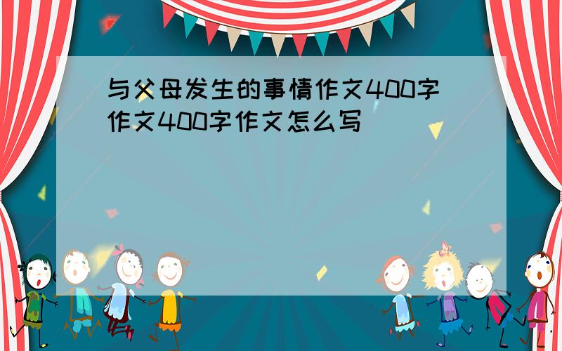 与父母发生的事情作文400字作文400字作文怎么写