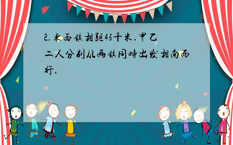 2.东西镇相距45千米,甲乙二人分别从两镇同时出发相向而行,