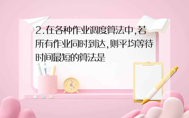 2.在各种作业调度算法中,若所有作业同时到达,则平均等待时间最短的算法是