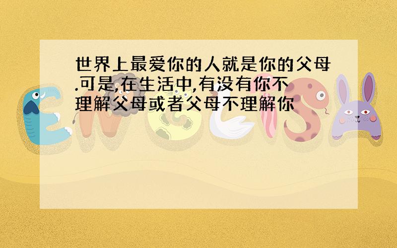 世界上最爱你的人就是你的父母.可是,在生活中,有没有你不理解父母或者父母不理解你