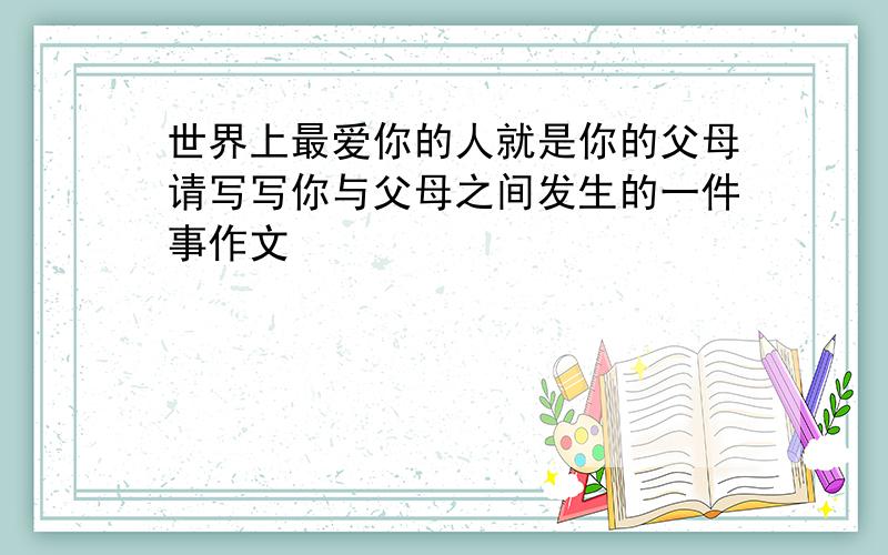 世界上最爱你的人就是你的父母请写写你与父母之间发生的一件事作文