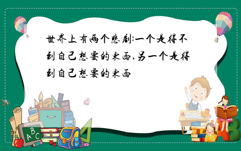 世界上有两个悲剧:一个是得不到自己想要的东西,另一个是得到自己想要的东西