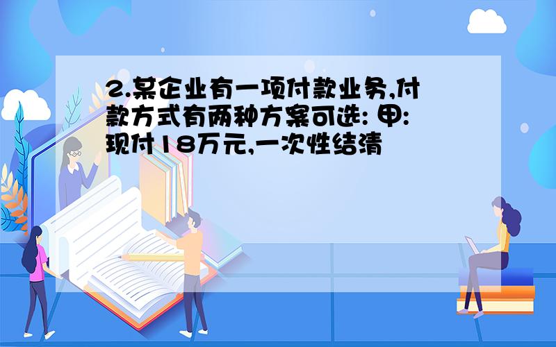 2.某企业有一项付款业务,付款方式有两种方案可选: 甲:现付18万元,一次性结清