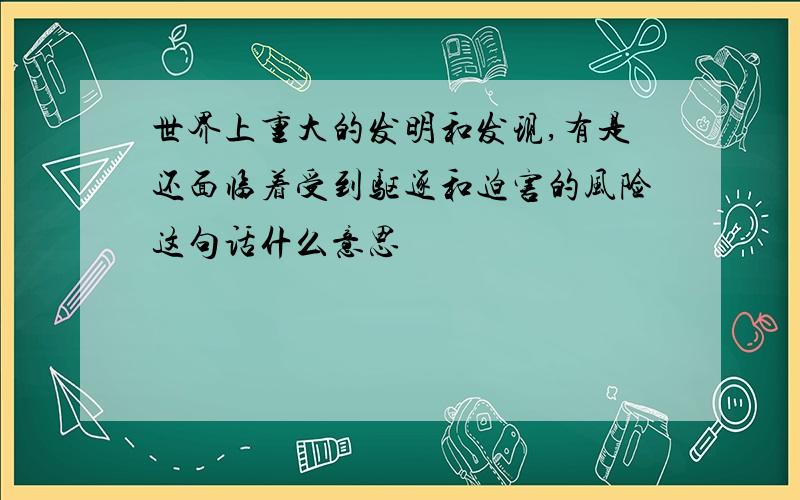 世界上重大的发明和发现,有是还面临着受到驱逐和迫害的风险这句话什么意思