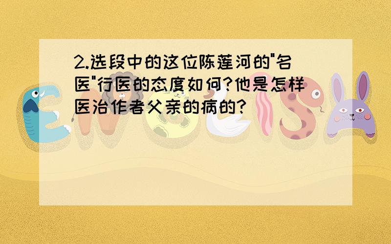 2.选段中的这位陈莲河的"名医"行医的态度如何?他是怎样医治作者父亲的病的?