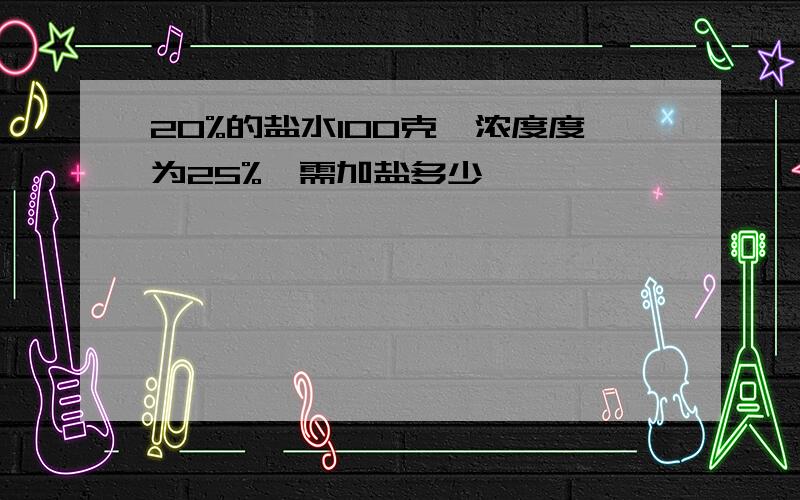 20%的盐水100克,浓度度为25%,需加盐多少