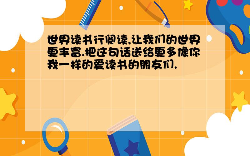 世界读书行阅读,让我们的世界更丰富.把这句话送给更多像你我一样的爱读书的朋友们.