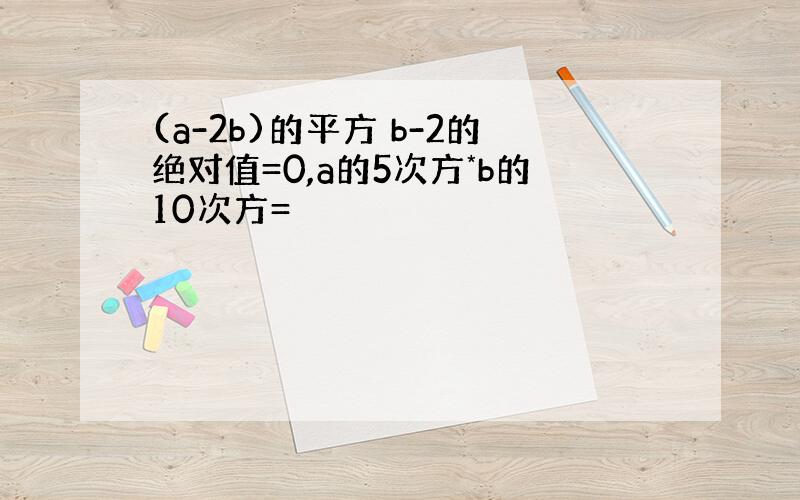 (a-2b)的平方 b-2的绝对值=0,a的5次方*b的10次方=