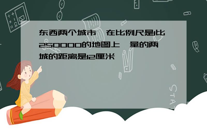 东西两个城市,在比例尺是1比250000的地图上,量的两城的距离是12厘米