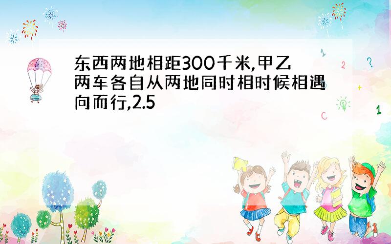 东西两地相距300千米,甲乙两车各自从两地同时相时候相遇向而行,2.5