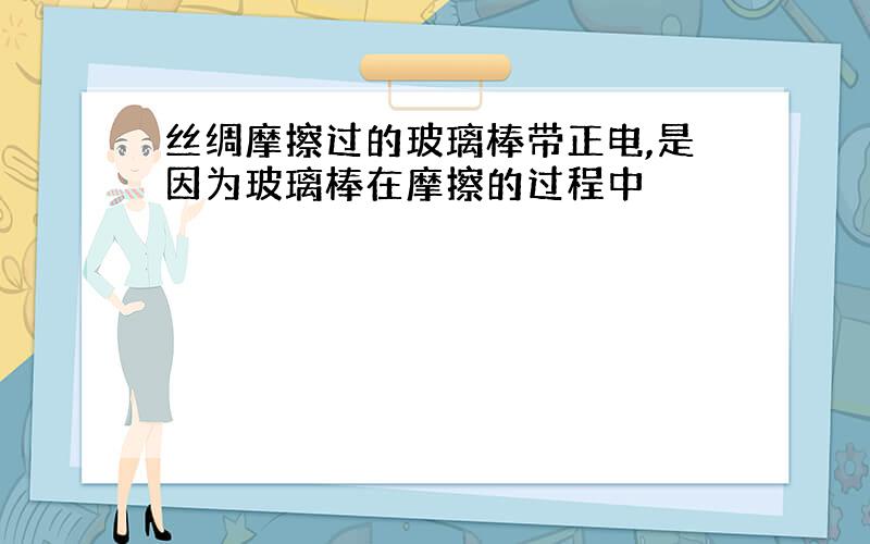 丝绸摩擦过的玻璃棒带正电,是因为玻璃棒在摩擦的过程中