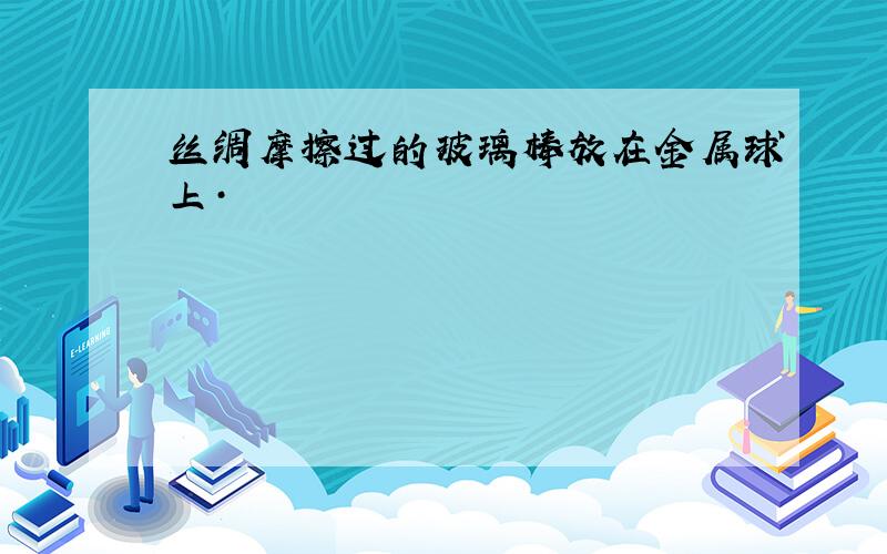 丝绸摩擦过的玻璃棒放在金属球上·