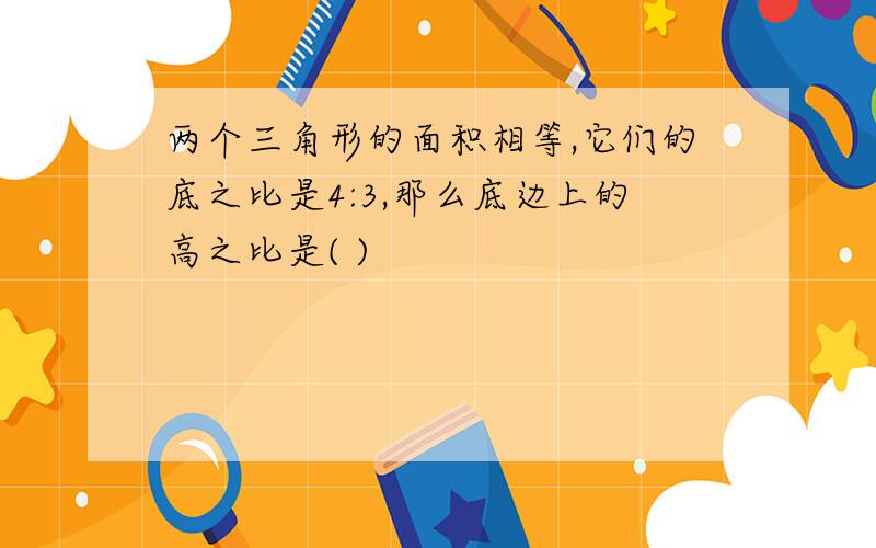 两个三角形的面积相等,它们的底之比是4:3,那么底边上的高之比是( )