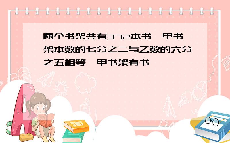 两个书架共有372本书,甲书架本数的七分之二与乙数的六分之五相等,甲书架有书