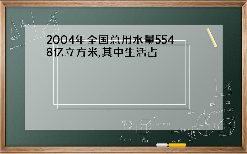 2004年全国总用水量5548亿立方米,其中生活占