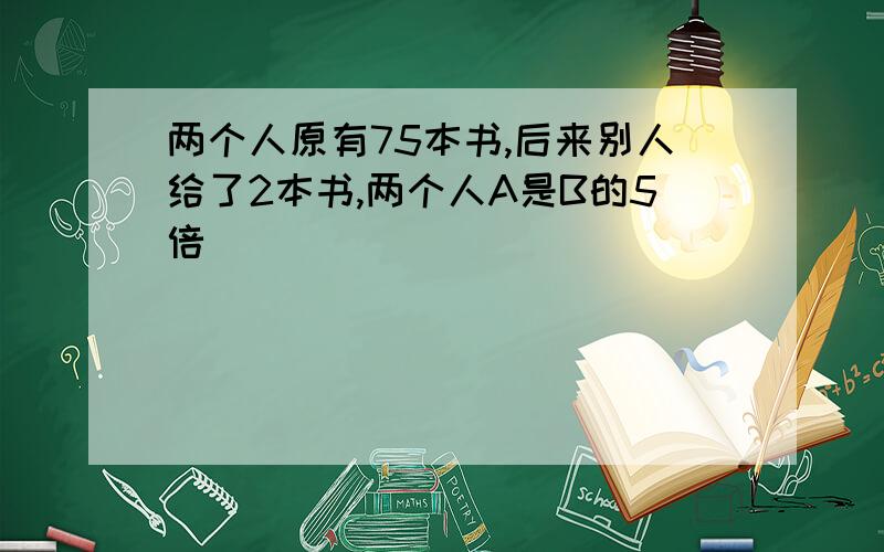 两个人原有75本书,后来别人给了2本书,两个人A是B的5倍