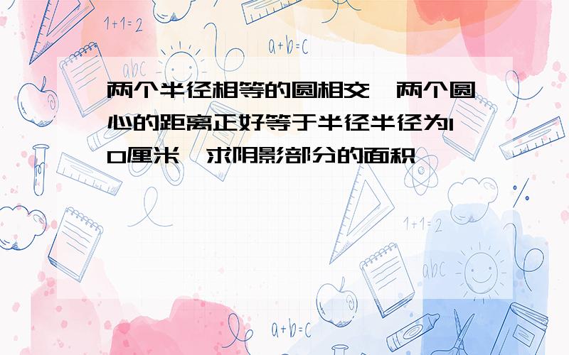 两个半径相等的圆相交,两个圆心的距离正好等于半径半径为10厘米,求阴影部分的面积