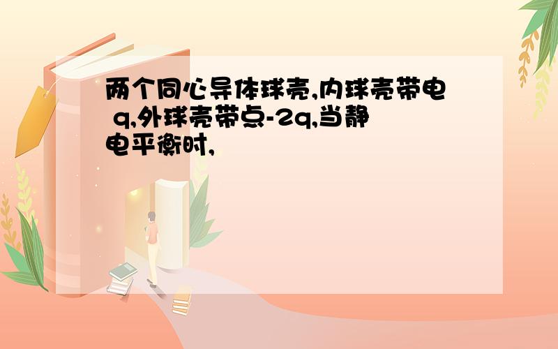 两个同心导体球壳,内球壳带电 q,外球壳带点-2q,当静电平衡时,