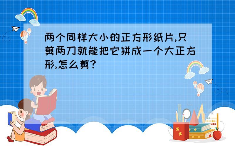 两个同样大小的正方形纸片,只剪两刀就能把它拼成一个大正方形,怎么剪?