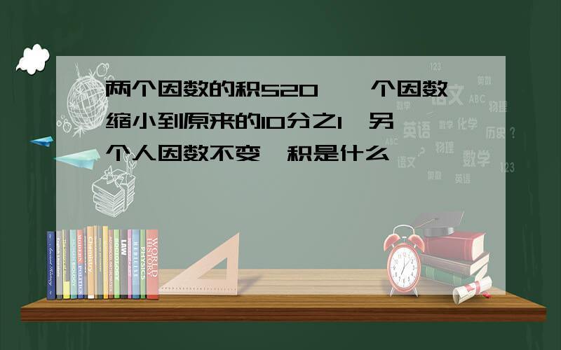 两个因数的积520,一个因数缩小到原来的10分之1,另一个人因数不变,积是什么