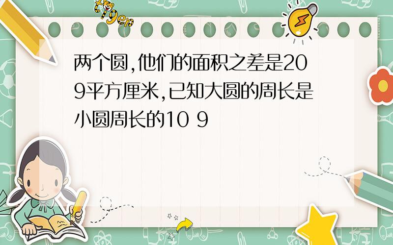 两个圆,他们的面积之差是209平方厘米,已知大圆的周长是小圆周长的10 9