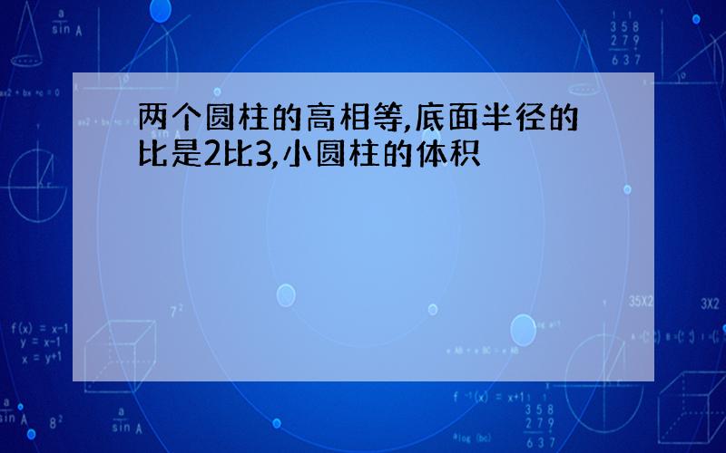 两个圆柱的高相等,底面半径的比是2比3,小圆柱的体积