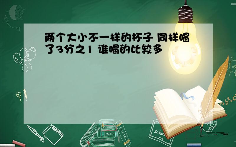 两个大小不一样的杯子 同样喝了3分之1 谁喝的比较多