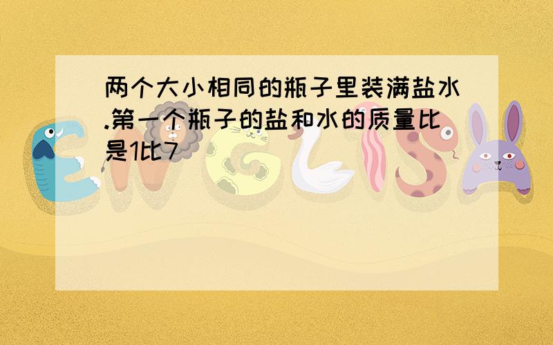 两个大小相同的瓶子里装满盐水.第一个瓶子的盐和水的质量比是1比7