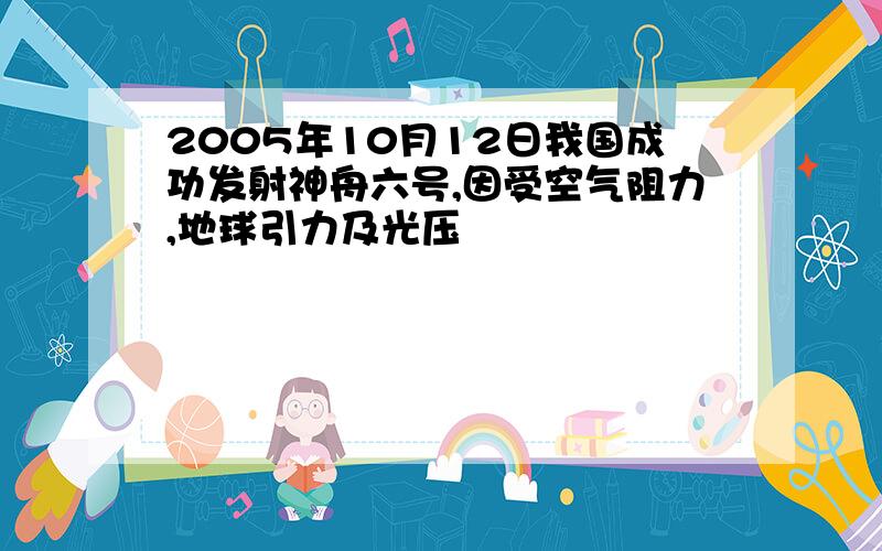 2005年10月12日我国成功发射神舟六号,因受空气阻力,地球引力及光压