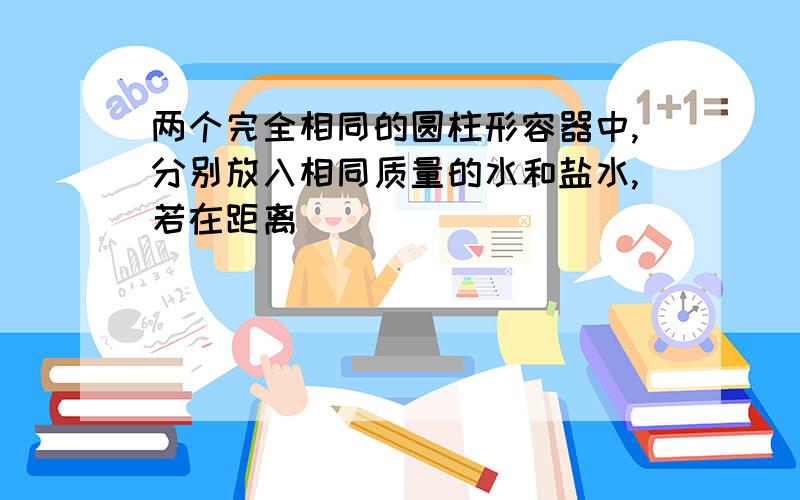 两个完全相同的圆柱形容器中,分别放入相同质量的水和盐水,若在距离