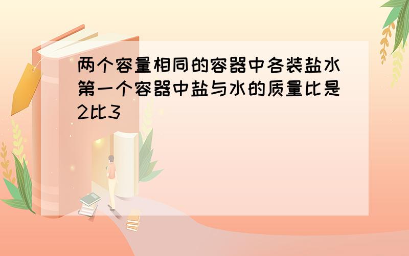 两个容量相同的容器中各装盐水第一个容器中盐与水的质量比是2比3