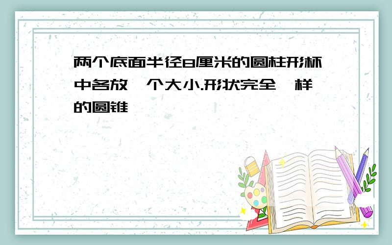 两个底面半径8厘米的圆柱形杯中各放一个大小.形状完全一样的圆锥