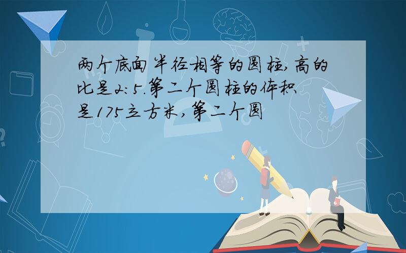 两个底面半径相等的圆柱,高的比是2:5.第二个圆柱的体积是175立方米,第二个圆