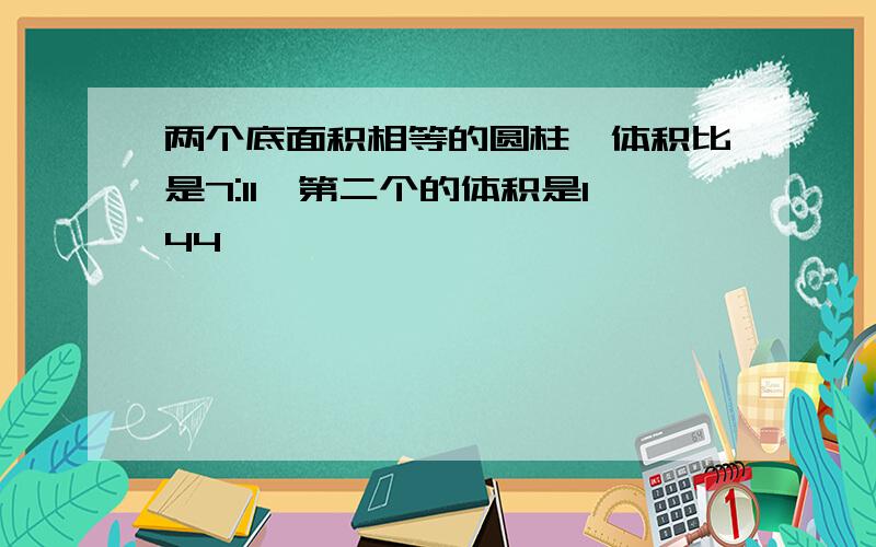 两个底面积相等的圆柱,体积比是7:11,第二个的体积是144