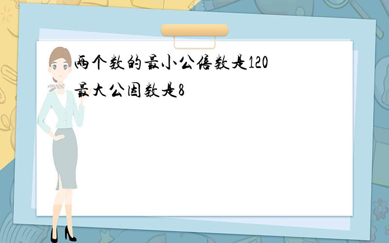 两个数的最小公倍数是120 最大公因数是8