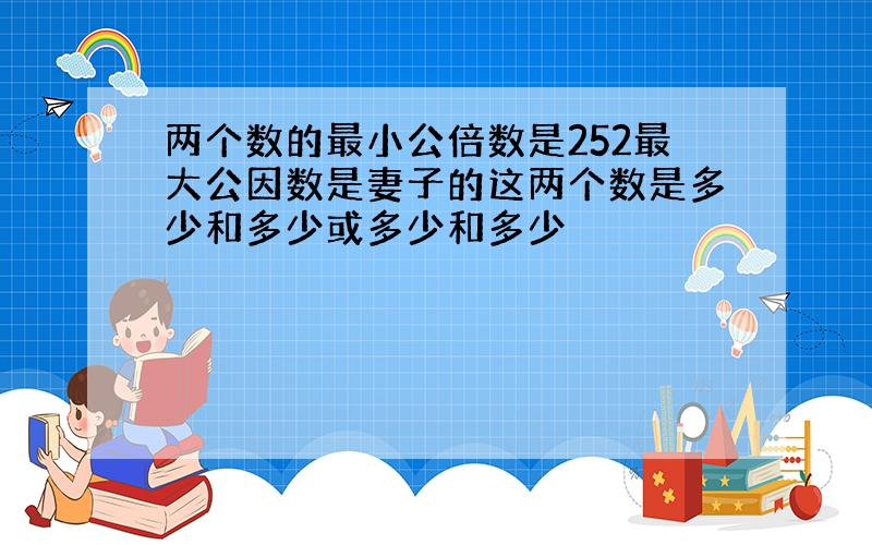 两个数的最小公倍数是252最大公因数是妻子的这两个数是多少和多少或多少和多少