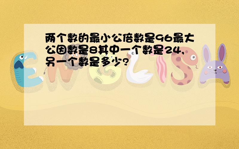 两个数的最小公倍数是96最大公因数是8其中一个数是24,另一个数是多少?