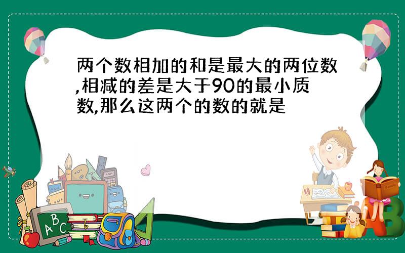 两个数相加的和是最大的两位数,相减的差是大于90的最小质数,那么这两个的数的就是