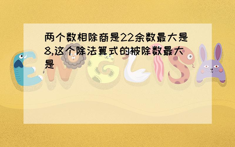 两个数相除商是22余数最大是8,这个除法算式的被除数最大是