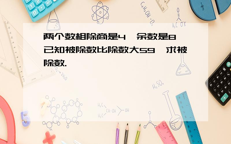 两个数相除商是4,余数是8,已知被除数比除数大59,求被除数.