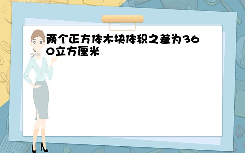 两个正方体木块体积之差为360立方厘米