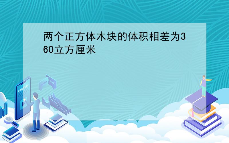 两个正方体木块的体积相差为360立方厘米