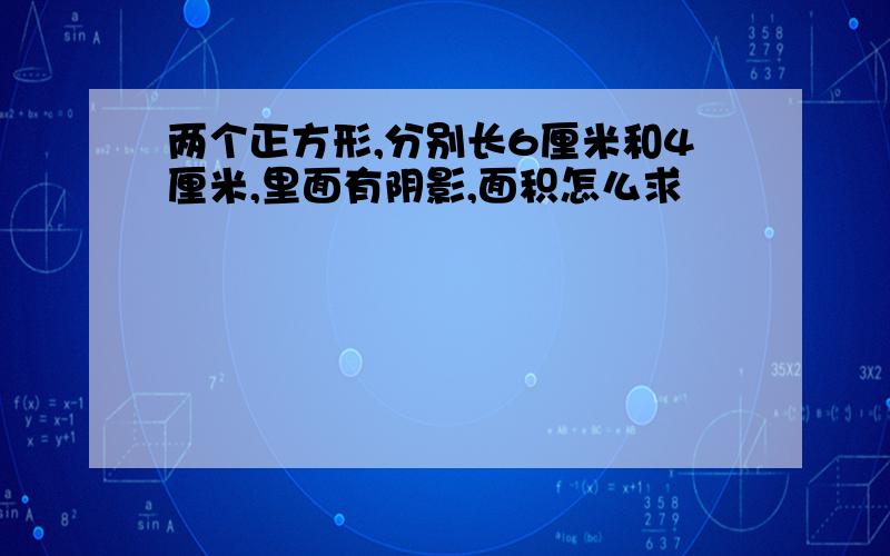 两个正方形,分别长6厘米和4厘米,里面有阴影,面积怎么求