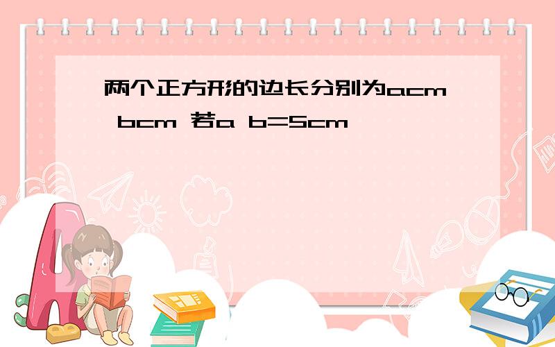 两个正方形的边长分别为acm bcm 若a b=5cm